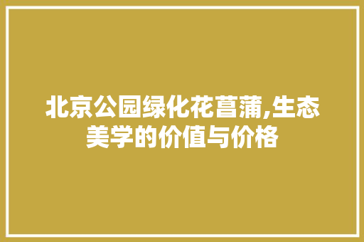 北京公园绿化花菖蒲,生态美学的价值与价格