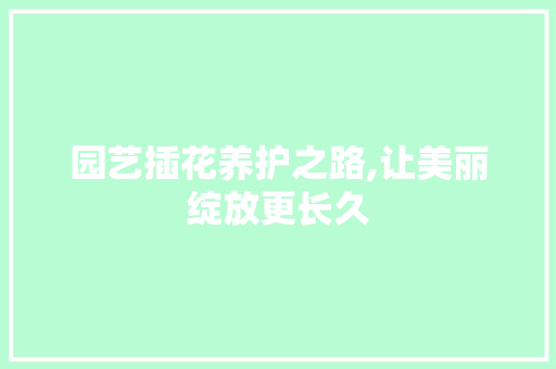 园艺插花养护之路,让美丽绽放更长久