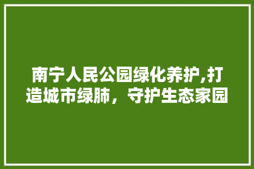 南宁人民公园绿化养护,打造城市绿肺，守护生态家园