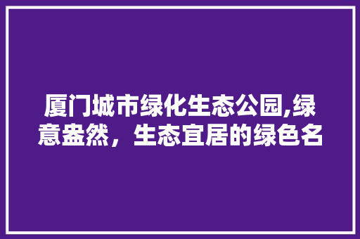 厦门城市绿化生态公园,绿意盎然，生态宜居的绿色名片