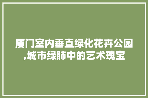 厦门室内垂直绿化花卉公园,城市绿肺中的艺术瑰宝