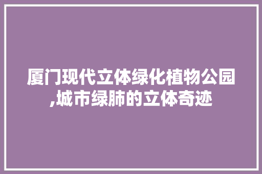 厦门现代立体绿化植物公园,城市绿肺的立体奇迹