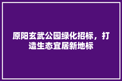 原阳玄武公园绿化招标，打造生态宜居新地标