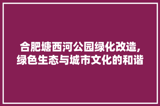 合肥塘西河公园绿化改造,绿色生态与城市文化的和谐共鸣