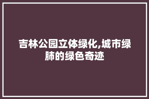 吉林公园立体绿化,城市绿肺的绿色奇迹