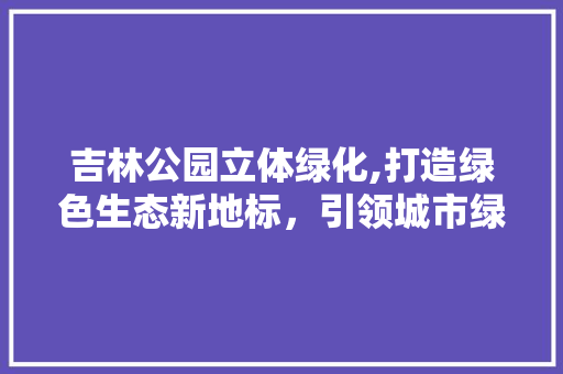 吉林公园立体绿化,打造绿色生态新地标，引领城市绿化潮流