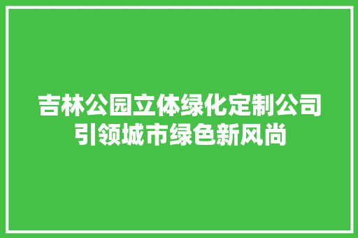 吉林公园立体绿化定制公司引领城市绿色新风尚