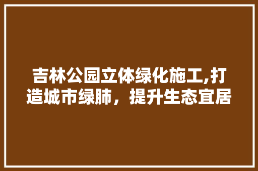 吉林公园立体绿化施工,打造城市绿肺，提升生态宜居品质