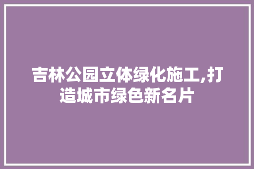 吉林公园立体绿化施工,打造城市绿色新名片