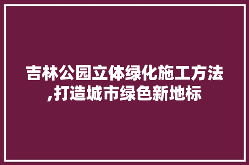 吉林公园立体绿化施工方法,打造城市绿色新地标