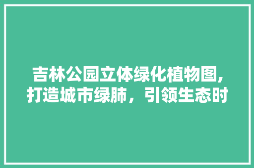 吉林公园立体绿化植物图,打造城市绿肺，引领生态时尚