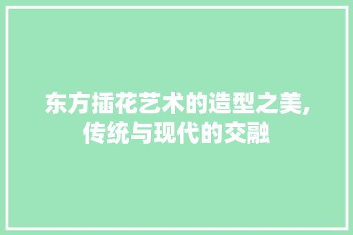 东方插花艺术的造型之美,传统与现代的交融