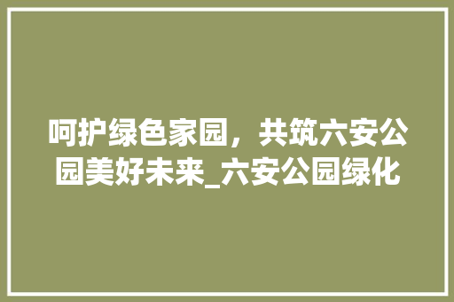 呵护绿色家园，共筑六安公园美好未来_六安公园绿化用苗维护纪实