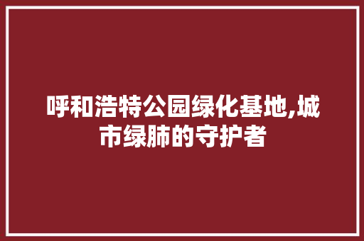 呼和浩特公园绿化基地,城市绿肺的守护者