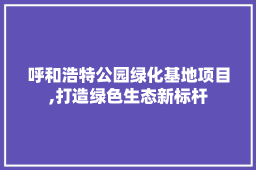 呼和浩特公园绿化基地项目,打造绿色生态新标杆