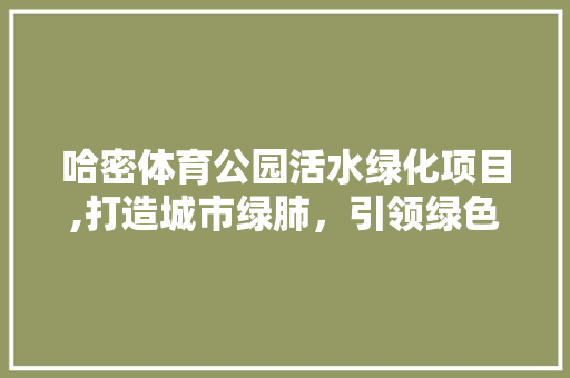哈密体育公园活水绿化项目,打造城市绿肺，引领绿色生活新风尚