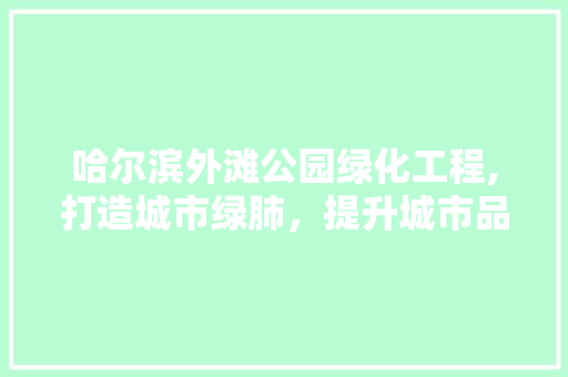 哈尔滨外滩公园绿化工程,打造城市绿肺，提升城市品质