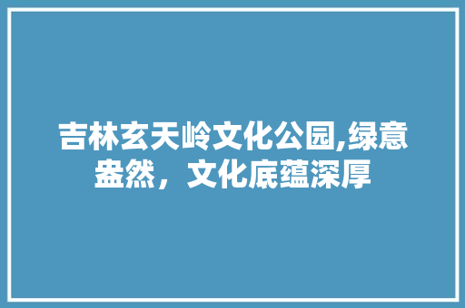 吉林玄天岭文化公园,绿意盎然，文化底蕴深厚