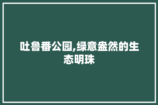 吐鲁番公园,绿意盎然的生态明珠