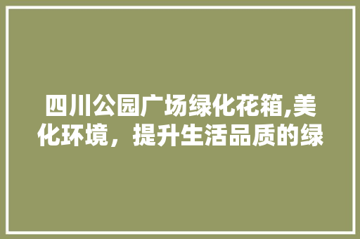 四川公园广场绿化花箱,美化环境，提升生活品质的绿色使者