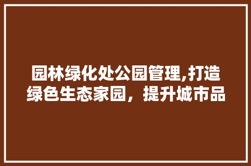 园林绿化处公园管理,打造绿色生态家园，提升城市品质