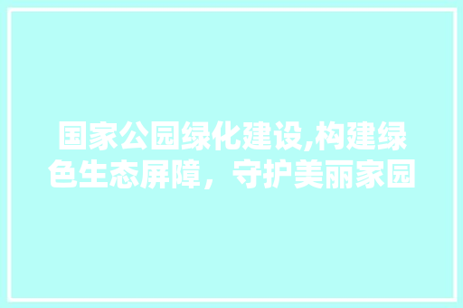 国家公园绿化建设,构建绿色生态屏障，守护美丽家园