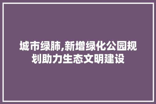 城市绿肺,新增绿化公园规划助力生态文明建设