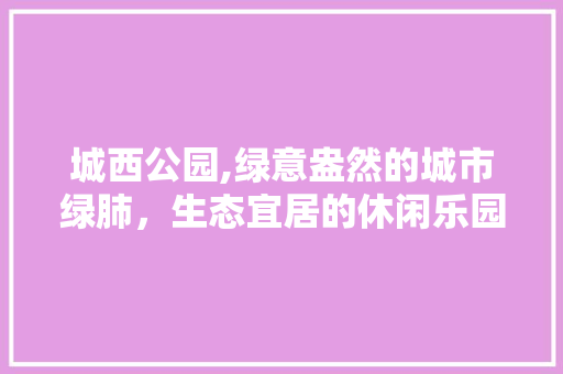 城西公园,绿意盎然的城市绿肺，生态宜居的休闲乐园