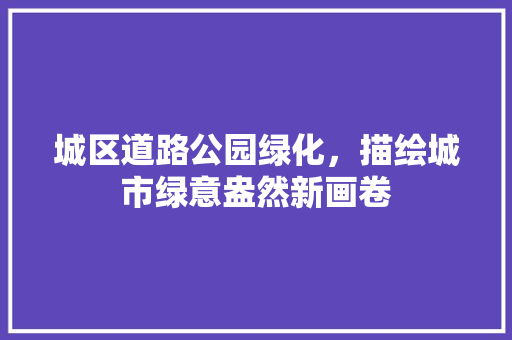 城区道路公园绿化，描绘城市绿意盎然新画卷