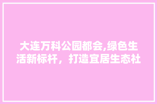 大连万科公园都会,绿色生活新标杆，打造宜居生态社区