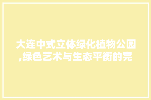 大连中式立体绿化植物公园,绿色艺术与生态平衡的完美融合