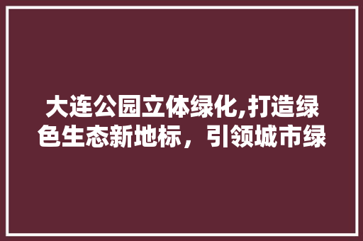大连公园立体绿化,打造绿色生态新地标，引领城市绿色发展潮流
