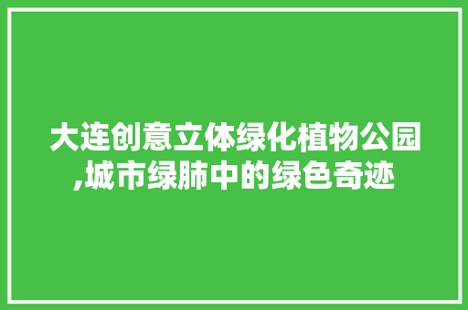 大连创意立体绿化植物公园,城市绿肺中的绿色奇迹