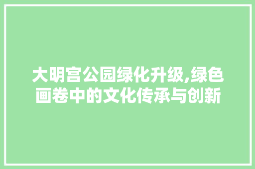 大明宫公园绿化升级,绿色画卷中的文化传承与创新