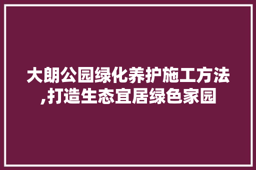 大朗公园绿化养护施工方法,打造生态宜居绿色家园