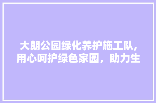 大朗公园绿化养护施工队,用心呵护绿色家园，助力生态文明建设