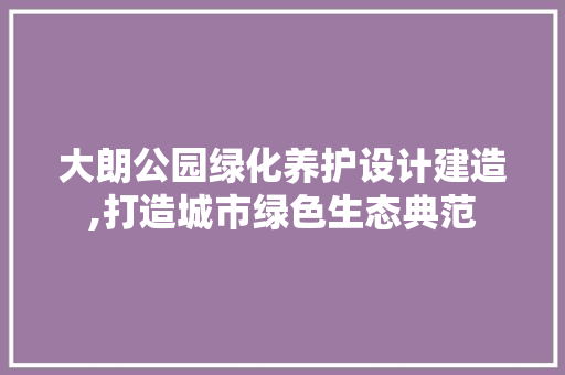 大朗公园绿化养护设计建造,打造城市绿色生态典范