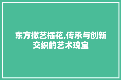东方撒艺插花,传承与创新交织的艺术瑰宝