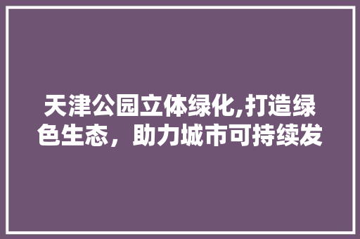 天津公园立体绿化,打造绿色生态，助力城市可持续发展