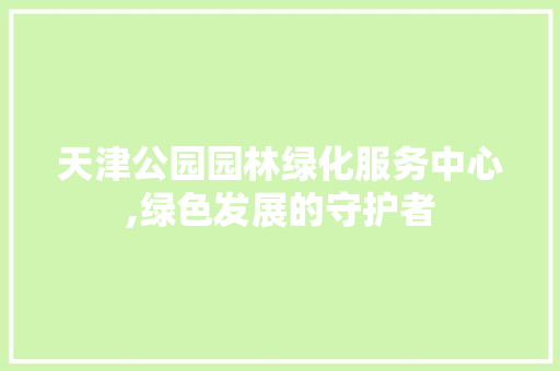 天津公园园林绿化服务中心,绿色发展的守护者