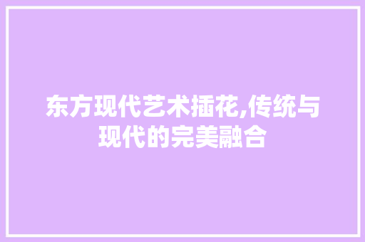 东方现代艺术插花,传统与现代的完美融合