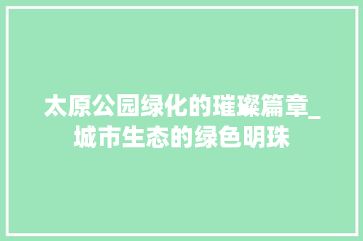 太原公园绿化的璀璨篇章_城市生态的绿色明珠