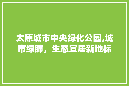 太原城市中央绿化公园,城市绿肺，生态宜居新地标