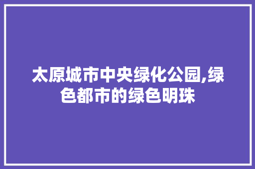 太原城市中央绿化公园,绿色都市的绿色明珠