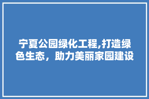 宁夏公园绿化工程,打造绿色生态，助力美丽家园建设