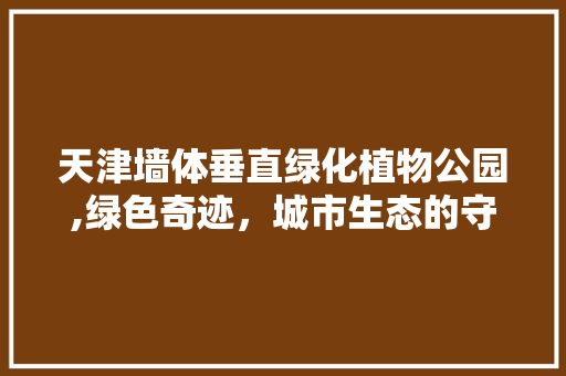天津墙体垂直绿化植物公园,绿色奇迹，城市生态的守护者