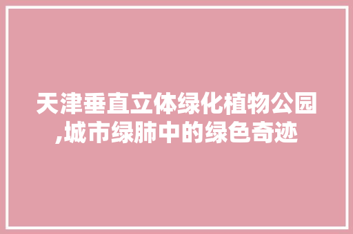 天津垂直立体绿化植物公园,城市绿肺中的绿色奇迹