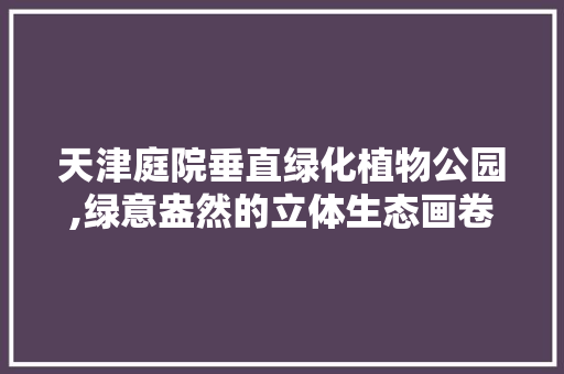 天津庭院垂直绿化植物公园,绿意盎然的立体生态画卷