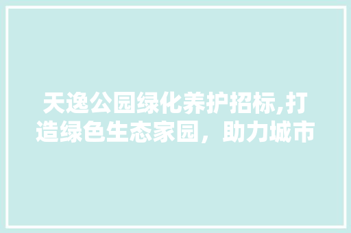 天逸公园绿化养护招标,打造绿色生态家园，助力城市绿色发展