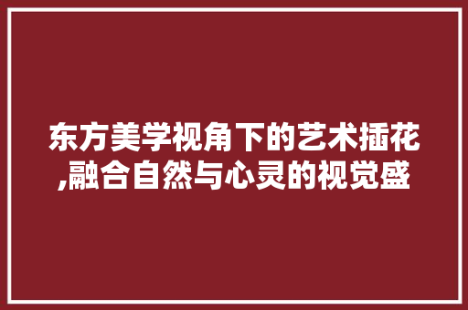 东方美学视角下的艺术插花,融合自然与心灵的视觉盛宴